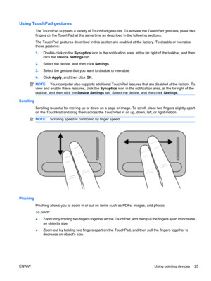 Page 35Using TouchPad gestures
The TouchPad supports a variety of TouchPad gestures. To activate the TouchPad gestures, place two
fingers on the TouchPad at the same time as described in the following sections.
The TouchPad gestures described in this section are enabled at the factory. To disable or reenable
these gestures:
1.Double-click on the Synaptics icon in the notification area, at the far right of the taskbar, and then
click the Device Settings tab.
2.Select the device, and then click Settings.
3.Select...