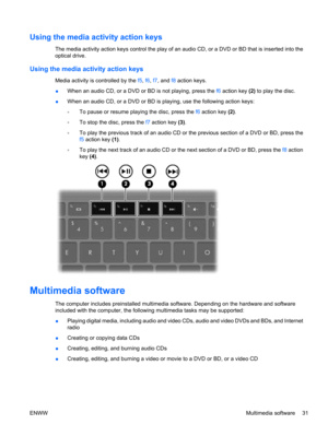 Page 41Using the media activity action keys
The media activity action keys control the play of an audio CD, or a DVD or BD that is inserted into the
optical drive.
Using the media activity action keys
Media activity is controlled by the f5, f6, f7, and f8 action keys.
●When an audio CD, or a DVD or BD is not playing, press the f6 action key (2) to play the disc.
●When an audio CD, or a DVD or BD is playing, use the following action keys:
◦To pause or resume playing the disc, press the f6 action key (2).
◦To...