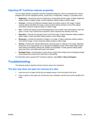 Page 47Adjusting HP TrueVision webcam properties
You can adjust webcam properties using the Properties dialog box, which is accessible from various
programs that use the integrated camera, usually from a configuration, settings, or properties menu:
●Brightness—Controls the amount of light that is incorporated into the image. A higher brightness
setting creates a brighter image; a lower brightness setting creates a darker image.
●Contrast—Controls the difference between lighter and darker areas on the image. A...