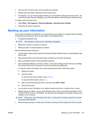 Page 95●Only one set of recovery discs can be created per computer.
●Number each disc before inserting it into the optical drive.
●If necessary, you can exit the program before you have finished creating the recovery discs. The
next time you open Recovery Manager, you will be prompted to continue the disc creation process.
To create a set of recovery discs:
1.Select Start > All Programs > Recovery Manager > Recovery Disc Creation.
2.Follow the on-screen instructions.
Backing up your information
As you add new...