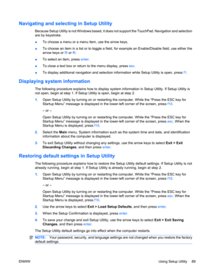 Page 99Navigating and selecting in Setup Utility
Because Setup Utility is not Windows based, it does not support the TouchPad. Navigation and selection
are by keystroke.
●To choose a menu or a menu item, use the arrow keys.
●To choose an item in a list or to toggle a field, for example an Enable/Disable field, use either the
arrow keys or f5 or f6.
●To select an item, press enter.
●To close a text box or return to the menu display, press esc.
●To display additional navigation and selection information while...