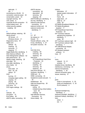 Page 106right-side 5
top 1
connecting to a WLAN 16
connection, external power 45
conservation, power 53
copyright warning 60
cord, power 9
corporate WLAN connection 16
critical battery level 50
critical security updates,
installing 82
D
default settings, restoring 89
device drivers
HP drivers 41
Windows drivers 41
Diagnostics menu 91
digital card
defined 70
inserting 70
removing 71
stopping 71
Digital Media Slot, identifying 5
Disk Cleanup software 63
Disk Defragmenter software 62
disk performance 62
display...