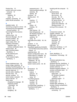 Page 108Product Key 10
product name and number,
computer 10
programs
updating 93
using 32
projector, connecting 34
public WLAN connection 16
R
readable media 42
recovering a program or driver 84
recovering from the dedicated
recovery partition 87
recovering from the recovery
discs 87
recovery discs 84
Recovery Manager 84,  87
recovery partition 84
recovery, system 87
region codes, DVD 60
regulatory information
regulatory label 10
wireless certification labels 10
restore points 86
right TouchPad button,...