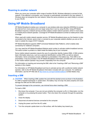 Page 27Roaming to another network
When you move your computer within range of another WLAN, Windows attempts to connect to that
network. If the attempt is successful, your computer is automatically connected to the new network. If
Windows does not recognize the new network, follow the same procedure you used initially to connect
to your WLAN.
Using HP Mobile Broadband
HP Mobile Broadband enables your computer to use wireless wide area networks (WWANs) to access
the Internet from more places and over larger...