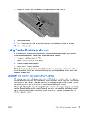 Page 297.Push in on the SIM card (1) to release it, and then remove the SIM card (2).
8.Replace the battery.
9.Turn the computer right-side up, and then reconnect external power and external devices.
10.Turn on the computer.
Using Bluetooth wireless devices
A Bluetooth device provides short-range wireless communications that replace the physical cable
connections that traditionally link electronic devices such as the following:
●Computers (desktop, notebook, PDA)
●Phones (cellular, cordless, smart phone)...