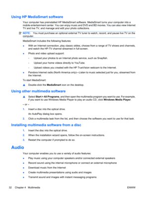 Page 42Using HP MediaSmart software
Your computer has preinstalled HP MediaSmart software. MediaSmart turns your computer into a
mobile entertainment center. You can enjoy music and DVD and BD movies. You can also view Internet
TV and live TV, and manage and edit your photo collections.
NOTE:You must purchase an optional external TV tuner to watch, record, and pause live TV on the
computer.
MediaSmart includes the following features:
●With an Internet connection, play classic oldies, choose from a range of TV...