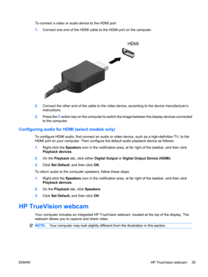 Page 45To connect a video or audio device to the HDMI port:
1.Connect one end of the HDMI cable to the HDMI port on the computer.
2.Connect the other end of the cable to the video device, according to the device manufacturer’s
instructions.
3.Press the f4 action key on the computer to switch the image between the display devices connected
to the computer.
Configuring audio for HDMI (select models only)
To configure HDMI audio, first connect an audio or video device, such as a high-definition TV, to the
HDMI...