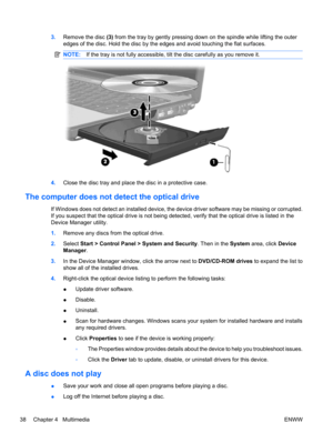 Page 483.Remove the disc (3) from the tray by gently pressing down on the spindle while lifting the outer
edges of the disc. Hold the disc by the edges and avoid touching the flat surfaces.
NOTE:If the tray is not fully accessible, tilt the disc carefully as you remove it.
4.Close the disc tray and place the disc in a protective case.
The computer does not detect the optical drive
If Windows does not detect an installed device, the device driver software may be missing or corrupted.
If you suspect that the...