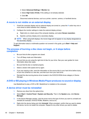 Page 502. Select Advanced Settings > Monitor tab.
3. Select High Color (16 bit), if this setting is not already selected.
4. Click OK.
◦Disconnect external devices, such as a printer, scanner, camera, or handheld device.
A movie is not visible on an external display
1.If both the computer display and an external display are turned on, press the f4 action key one or
more times to switch between the 2 displays.
2.Configure the monitor settings to make the external display primary:
a.Right-click on a blank area of...