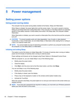 Page 525 Power management
Setting power options
Using power-saving states
The computer has two power-saving states enabled at the factory: Sleep and Hibernation.
When Sleep is initiated, the power lights blink and the screen clears. Your work is saved to memory,
letting you exit Sleep faster than exiting Hibernation. If the computer is in the Sleep state for an extended
period or if the battery reaches a critical battery level while in the Sleep state, the computer initiates
Hibernation.
When Hibernation is...
