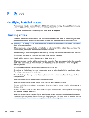 Page 666Drives
Identifying installed drives
Your computer includes a solid state drive (SSD) with solid-state memory. Because it has no moving
parts, an SSD does not generate as much heat as other hard drives.
To view the drives installed on the computer, select Start > Computer.
Handling drives
Drives are fragile device components that must be handled with care. Refer to the following cautions
before handling drives. Additional cautions are included with the procedures to which they apply.
CAUTION:To reduce...