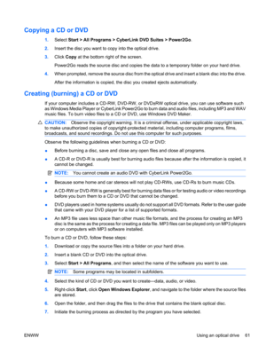 Page 71Copying a CD or DVD
1.Select Start > All Programs > CyberLink DVD Suites > Power2Go.
2.Insert the disc you want to copy into the optical drive.
3.Click Copy at the bottom right of the screen.
Power2Go reads the source disc and copies the data to a temporary folder on your hard drive.
4.When prompted, remove the source disc from the optical drive and insert a blank disc into the drive.
After the information is copied, the disc you created ejects automatically.
Creating (burning) a CD or DVD
If your...