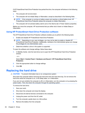 Page 74If HP ProtectSmart Hard Drive Protection has parked the drive, the computer will behave in the following
ways:
●The computer will not shut down.
●The computer will not initiate Sleep or Hibernation, except as described in the following Note.
NOTE:If the computer is running on battery power and reaches a critical battery level, HP
ProtectSmart Hard Drive Protection allows the computer to initiate Hibernation.
●The computer will not activate battery alarms set on the Alarms tab in Power Options...