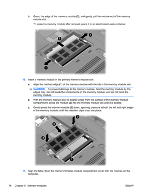 Page 86b.Grasp the edge of the memory module (2), and gently pull the module out of the memory
module slot.
To protect a memory module after removal, place it in an electrostatic-safe container.
10.Insert a memory module in the primary memory module slot:
a.Align the notched edge (1) of the memory module with the tab in the memory module slot.
CAUTION:To prevent damage to the memory module, hold the memory module by the
edges only. Do not touch the components on the memory module, and do not bend the
memory...