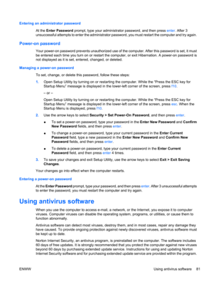 Page 91Entering an administrator password
At the Enter Password prompt, type your administrator password, and then press enter. After 3
unsuccessful attempts to enter the administrator password, you must restart the computer and try again.
Power-on password
Your power-on password prevents unauthorized use of the computer. After this password is set, it must
be entered each time you turn on or restart the computer, or exit Hibernation. A power-on password is
not displayed as it is set, entered, changed, or...
