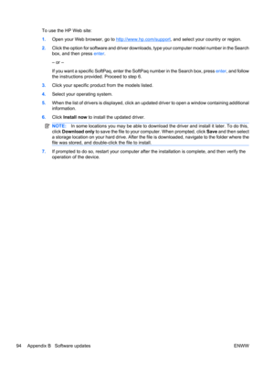 Page 104To use the HP Web site:
1.Open your Web browser, go to 
http://www.hp.com/support, and select your country or region.
2.Click the option for software and driver downloads, type your computer model number in the Search
box, and then press enter.
– or –
If you want a specific SoftPaq, enter the SoftPaq number in the Search box, press enter, and follow
the instructions provided. Proceed to step 6.
3.Click your specific product from the models listed.
4.Select your operating system.
5.When the list of...