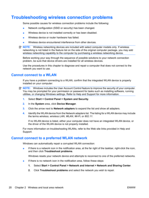 Page 30Troubleshooting wireless connection problems
Some possible causes for wireless connection problems include the following:
●Network configuration (SSID or security) has been changed.
●Wireless device is not installed correctly or has been disabled.
●Wireless device or router hardware has failed.
●Wireless device encountered interference from other devices.
NOTE:Wireless networking devices are included with select computer models only. If wireless
networking is not listed in the feature list on the side of...