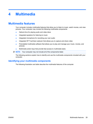 Page 394Multimedia
Multimedia features
Your computer includes multimedia features that allow you to listen to music, watch movies, and view
pictures. Your computer may include the following multimedia components:
●Optical drive for playing audio and video discs
●Integrated speakers for listening to music
●Integrated microphone for recording your own audio
●Integrated HP TrueVision webcam that allows you to capture and share video
●Preinstalled multimedia software that allows you to play and manage your music,...