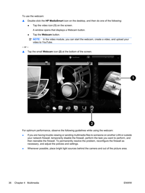 Page 46To use the webcam:
▲Double-click the HP MediaSmart icon on the desktop, and then do one of the following:
●Tap the video icon (1) on the screen.
A window opens that displays a Webcam button.
●Tap the Webcam button.
NOTE:In the video module, you can start the webcam, create a video, and upload your
video to YouTube.
– or –
▲Tap the small Webcam icon (2) at the bottom of the screen.
For optimum performance, observe the following guidelines while using the webcam:
●If you are having trouble viewing or...