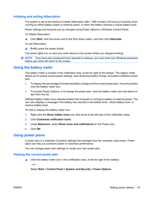 Page 53Initiating and exiting Hibernation
The system is set at the factory to initiate Hibernation after 1,080 minutes (18 hours) of inactivity when
running on either battery power or external power, or when the battery reaches a critical battery level.
Power settings and timeouts can be changed using Power Options in Windows Control Panel.
To initiate Hibernation:
▲Click Start, click the arrow next to the Shut down button, and then click Hibernate.
To exit Hibernation:
▲Briefly press the power button.
The...