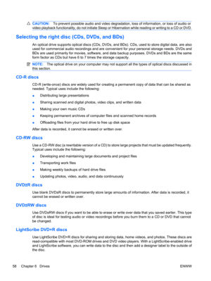 Page 68CAUTION:To prevent possible audio and video degradation, loss of information, or loss of audio or
video playback functionality, do not initiate Sleep or Hibernation while reading or writing to a CD or DVD.
Selecting the right disc (CDs, DVDs, and BDs)
An optical drive supports optical discs (CDs, DVDs, and BDs). CDs, used to store digital data, are also
used for commercial audio recordings and are convenient for your personal storage needs. DVDs and
BDs are used primarily for movies, software, and data...