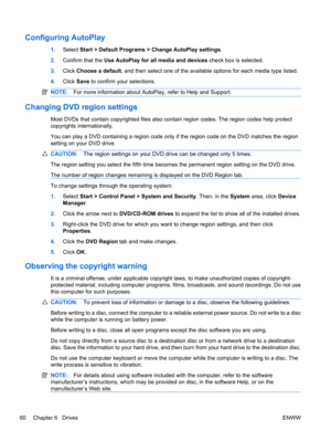 Page 70Configuring AutoPlay
1.Select Start > Default Programs > Change AutoPlay settings.
2.Confirm that the Use AutoPlay for all media and devices check box is selected.
3.Click Choose a default, and then select one of the available options for each media type listed.
4.Click Save to confirm your selections.
NOTE:For more information about AutoPlay, refer to Help and Support.
Changing DVD region settings
Most DVDs that contain copyrighted files also contain region codes. The region codes help protect...