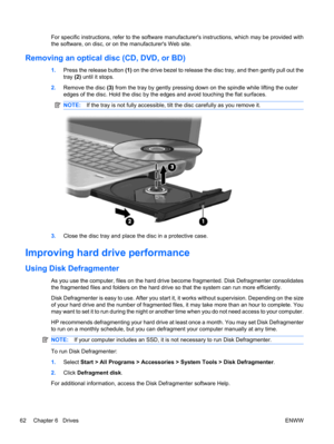 Page 72For specific instructions, refer to the software manufacturers instructions, which may be provided with
the software, on disc, or on the manufacturers Web site.
Removing an optical disc (CD, DVD, or BD)
1.Press the release button (1) on the drive bezel to release the disc tray, and then gently pull out the
tray (2) until it stops.
2.Remove the disc (3) from the tray by gently pressing down on the spindle while lifting the outer
edges of the disc. Hold the disc by the edges and avoid touching the flat...