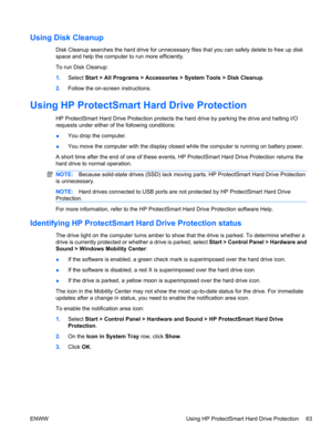 Page 73Using Disk Cleanup
Disk Cleanup searches the hard drive for unnecessary files that you can safely delete to free up disk
space and help the computer to run more efficiently.
To run Disk Cleanup:
1.Select Start > All Programs > Accessories > System Tools > Disk Cleanup.
2.Follow the on-screen instructions.
Using HP ProtectSmart Hard Drive Protection
HP ProtectSmart Hard Drive Protection protects the hard drive by parking the drive and halting I/O
requests under either of the following conditions:
●You...