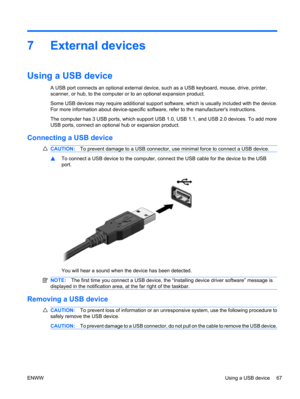 Page 777 External devices
Using a USB device
A USB port connects an optional external device, such as a USB keyboard, mouse, drive, printer,
scanner, or hub, to the computer or to an optional expansion product.
Some USB devices may require additional support software, which is usually included with the device.
For more information about device-specific software, refer to the manufacturers instructions.
The computer has 3 USB ports, which support USB 1.0, USB 1.1, and USB 2.0 devices. To add more
USB ports,...