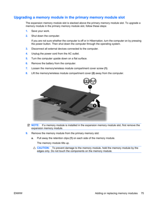 Page 85Upgrading a memory module in the primary memory module slot
The expansion memory module slot is stacked above the primary memory module slot. To upgrade a
memory module in the primary memory module slot, follow these steps:
1.Save your work.
2.Shut down the computer.
If you are not sure whether the computer is off or in Hibernation, turn the computer on by pressing
the power button. Then shut down the computer through the operating system.
3.Disconnect all external devices connected to the computer....