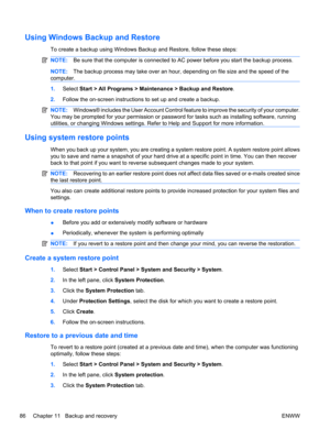 Page 96Using Windows Backup and Restore
To create a backup using Windows Backup and Restore, follow these steps:
NOTE:Be sure that the computer is connected to AC power before you start the backup process.
NOTE:The backup process may take over an hour, depending on file size and the speed of the
computer.
1.Select Start > All Programs > Maintenance > Backup and Restore.
2.Follow the on-screen instructions to set up and create a backup.
NOTE:Windows® includes the User Account Control feature to improve the...