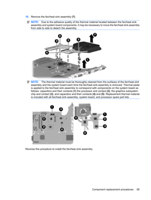 Page 10310.Remove the fan/heat sink assembly (7).
NOTE:Due to the adhesive quality of the thermal material located between the fan/heat sink
assembly and system board components, it may be necessary to move the fan/heat sink assembly
from side to side to detach the assembly.
NOTE:The thermal material must be thoroughly cleaned from the surfaces of the fan/heat sink
assembly and the system board each time the fan/heat sink assembly is removed. Thermal paste
is applied to the fan/heat sink assembly to correspond...
