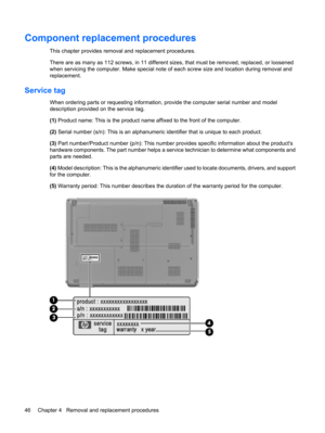 Page 54Component replacement procedures
This chapter provides removal and replacement procedures.
There are as many as 112 screws, in 11 different sizes, that must be removed, replaced, or loosened
when servicing the computer. Make special note of each screw size and location during removal and
replacement.
Service tag
When ordering parts or requesting information, provide the computer serial number and model
description provided on the service tag.
(1) Product name: This is the product name affixed to the...