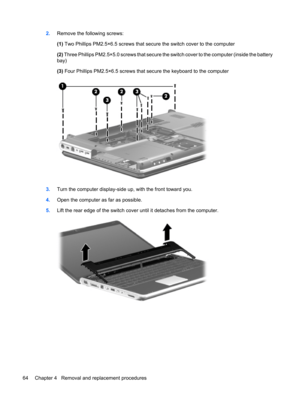 Page 722.Remove the following screws:
(1) Two Phillips PM2.5×6.5 screws that secure the switch cover to the computer
(2) Three Phillips PM2.5×5.0 screws that secure the switch cover to the computer (inside the battery
bay)
(3) Four Phillips PM2.5×6.5 screws that secure the keyboard to the computer
3.Turn the computer display-side up, with the front toward you.
4.Open the computer as far as possible.
5.Lift the rear edge of the switch cover until it detaches from the computer.
64 Chapter 4   Removal and...