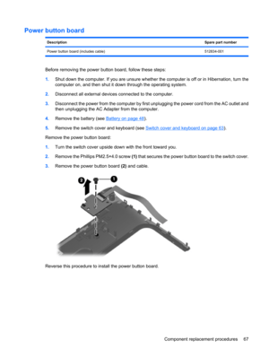 Page 75Power button board
DescriptionSpare part number
Power button board (includes cable) 512834-001
Before removing the power button board, follow these steps:
1.Shut down the computer. If you are unsure whether the computer is off or in Hibernation, turn the
computer on, and then shut it down through the operating system.
2.Disconnect all external devices connected to the computer.
3.Disconnect the power from the computer by first unplugging the power cord from the AC outlet and
then unplugging the AC...