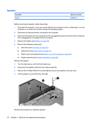Page 86Speaker
DescriptionSpare part number
Speaker533865-001
Before removing the speaker, follow these steps:
1.Shut down the computer. If you are unsure whether the computer is off or in Hibernation, turn the
computer on, and then shut it down through the operating system.
2.Disconnect all external devices connected to the computer.
3.Disconnect the power from the computer by first unplugging the power cord from the AC outlet and
then unplugging the AC adapter from the computer.
4.Remove the battery (see...