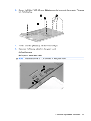 Page 893.Remove the Phillips PM2.5×4.0 screw (2) that secures the top cover to the computer. This screw
is in the battery bay.
4.Turn the computer right-side up, with the front toward you.
5.Disconnect the following cables from the system board:
(1) TouchPad cable
(2) Fingerprint reader board cable
NOTE:This cable connects to a LIF connector on the system board.
Component replacement procedures 81 