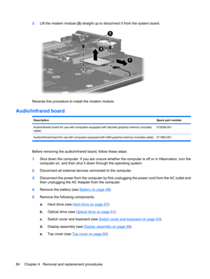 Page 923.Lift the modem module (3) straight up to disconnect it from the system board.
Reverse this procedure to install the modem module.
Audio/infrared board
DescriptionSpare part number
Audio/infrared board for use with computers equipped with discrete graphics memory (includes
cable)512836-001
Audio/infrared board for use with computers equipped with UMA graphics memory (includes cable) 511892-001
Before removing the audio/infrared board, follow these steps:
1.Shut down the computer. If you are unsure...