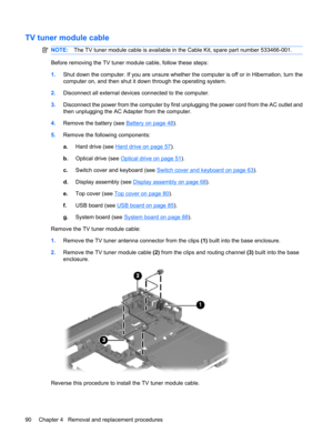 Page 98TV tuner module cable
NOTE:The TV tuner module cable is available in the Cable Kit, spare part number 533466-001.
Before removing the TV tuner module cable, follow these steps:
1.Shut down the computer. If you are unsure whether the computer is off or in Hibernation, turn the
computer on, and then shut it down through the operating system.
2.Disconnect all external devices connected to the computer.
3.Disconnect the power from the computer by first unplugging the power cord from the AC outlet and
then...