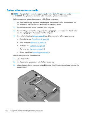 Page 110Optical drive connector cable
NOTE:The optical drive connector cable is included in the Cable Kit, spare part number
640422-001. The optical drive connector cable includes the optical drive connector.
Before removing the optical drive connector cable, follow these steps:
1.Shut down the computer. If you are unsure whether the computer is off or in Hibernation, turn
the computer on, and then shut it down through the operating system.
2.Disconnect all external devices connected to the computer....