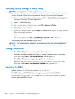 Page 122Restoring factory settings in Setup Utility
NOTE:Restoring defaults will not change the hard drive mode.
To return all settings in Setup Utility to the values that were set at the factory, follow these steps:
1.Turn on or restart the computer, and then press esc while the “Press the ESC key for Startup Menu”
message is displayed at the bottom of the screen.
2.Press f10 to enter Setup Utility.
3.Use a pointing device or the arrow keys to select File > Restore Defaults.
4.Follow the on-screen...