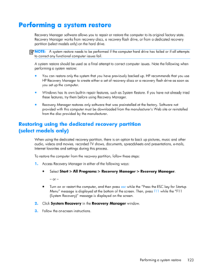 Page 131Performing a system restore
Recovery Manager software allows you to repair or restore the computer to its original factory state.
Recovery Manager works from recovery discs, a recovery flash drive, or from a dedicated recovery
partition (select models only) on the hard drive.
NOTE:A system restore needs to be performed if the computer hard drive has failed or if all attempts
to correct any functional computer issues fail.
A system restore should be used as a final attempt to correct computer issues. Note...