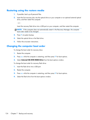 Page 132Restoring using the restore media
1.If possible, back up all personal files.
2.Insert the first recovery disc into the optical drive on your computer or an optional external optical
drive, and then restart the computer.
– or –
Insert the recovery flash drive into a USB port on your computer, and then restart the computer.
NOTE:If the computer does not automatically restart in the Recovery Manager, the computer
boot order needs to be changed.
3.
Press f9 at system bootup.
4.Select the optical drive or the...