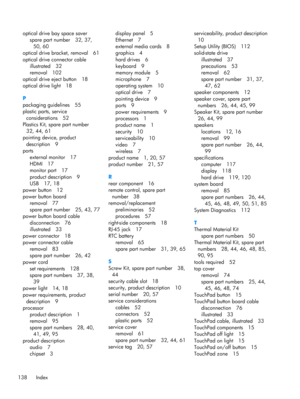 Page 146optical drive bay space saver
spare part number 32, 37,
50, 60
optical drive bracket, removal 61
optical drive connector cable
illustrated 32
removal 102
optical drive eject button 18
optical drive light 18
P
packaging guidelines 55
plastic parts, service
considerations 52
Plastics Kit, spare part number
32, 44, 61
pointing device, product
description 9
ports
external monitor 17
HDMI 17
monitor port 17
product description 9
USB 17, 18
power button 12
power button board
removal 77
spare part number 25,...