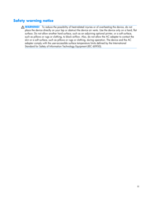 Page 3Safety warning notice
WARNING!To reduce the possibility of heat-related injuries or of overheating the device, do not
place the device directly on your lap or obstruct the device air vents. Use the device only on a hard, flat
surface. Do not allow another hard surface, such as an adjoining optional printer, or a soft surface,
such as pillows or rugs or clothing, to block airflow. Also, do not allow the AC adapter to contact the
skin or a soft surface, such as pillows or rugs or clothing, during...