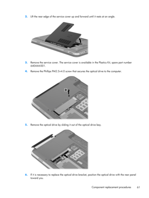 Page 692.
Lift the rear edge of the service cover up and forward until it rests at an angle.
3.Remove the service cover. The service cover is available in the Plastics Kit, spare part number
640444-001.
4.Remove the Phillips PM2.5×4.0 screw that secures the optical drive to the computer.
5.Remove the optical drive by sliding it out of the optical drive bay.
6.If it is necessary to replace the optical drive bracket, position the optical drive with the rear panel
toward you.
Component replacement procedures
61 