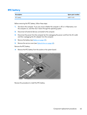 Page 73RTC battery
DescriptionSpare part number
RTC battery608771-001
Before removing the RTC battery, follow these steps:
1.Shut down the computer. If you are unsure whether the computer is off or in Hibernation, turn
the computer on, and then shut it down through the operating system.
2.Disconnect all external devices connected to the computer.
3.Disconnect the power from the computer by first unplugging the power cord from the AC outlet
and then unplugging the AC adapter from the computer.
4.Remove the...