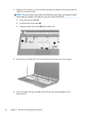 Page 847.
Release the ZIF connectors to which the following cables are attached, and then disconnect the
cables from the system board:
NOTE:The power button board cable, TouchPad button board cable, and fingerprint reader
board cable are included in the Cable Kit, spare part number 640422-001.
●
Power button board cable (1)
●
TouchPad button board cable (2)
●
Fingerprint reader board cable (3) (select models only)
8.Remove the seven Phillips PM2.5×6.0 screws that secure the top cover to the computer.
9.Lift the...