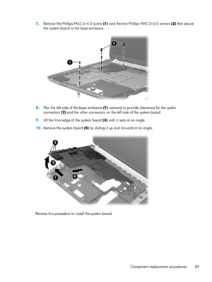 Page 977.
Remove the Phillips PM2.5×4.0 screw (1) and the two Phillips PM2.5×5.0 screws (2) that secure
the system board to the base enclosure.
8.Flex the left side of the base enclosure (1) outward to provide clearance for the audio
connectors (2) and the other connectors on the left side of the system board.
9.Lift the front edge of the system board (3) until it rests at an angle.
10.Remove the system board (4) by sliding it up and forward at an angle.
Reverse this procedure to install the system board....