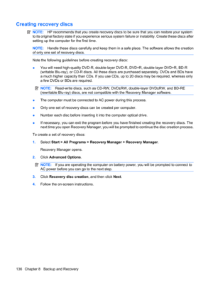 Page 144Creating recovery discs
NOTE:HP recommends that you create recovery discs to be sure that you can restore your system
to its original factory state if you experience serious system failure or instability. Create these discs after
setting up the computer for the first time.
NOTE:Handle these discs carefully and keep them in a safe place. The software allows the creation
of only one set of recovery discs.
Note the following guidelines before creating recovery discs:
●You will need high-quality DVD-R,...